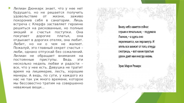 Лилиан Дюнкерк знает, что у нее нет будущего, но не решается получить удовольствие от жизни, заживо похоронив себя в санатории. Лишь встреча с Клерфэ заставляет героиню решиться на рискованные, но полные эмоций и счастья поступки. Она покупает дорогие платья, она отдыхает в дорогих отелях, она любит. Любит, но ни о чем не жалеет. Пожалуй, это главный секрет счастья – люби, однако отпускай без сожалений. Лилиан не обращает внимания на постоянные приступы. Ведь эти несколько недель любви и радости – все, что у нее есть. Девушка не тратит время на лицемерие, лесть, хорошие манеры. А ведь, по сути, у каждого из нас не так уж много времени, которое мы бессовестно тратим на совершенно неважные вещи... 