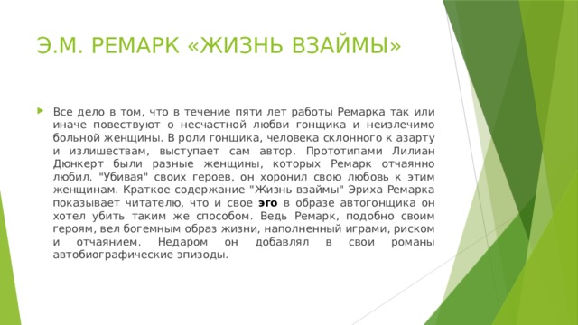 Э.М. РЕМАРК «ЖИЗНЬ ВЗАЙМЫ» Все дело в том, что в течение пяти лет работы Ремарка так или иначе повествуют о несчастной любви гонщика и неизлечимо больной женщины. В роли гонщика, человека склонного к азарту и излишествам, выступает сам автор. Прототипами Лилиан Дюнкерт были разные женщины, которых Ремарк отчаянно любил. 