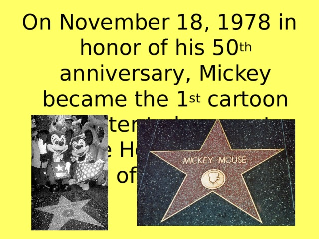On November 18, 1978 in honor of his 50 th anniversary, Mickey became the 1 st cartoon character to have a star on the Hollywood Walk of Flame.