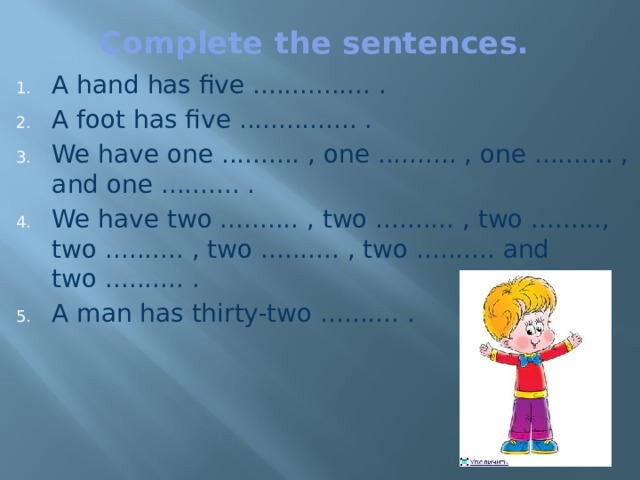 Complete the sentences.   A hand has five ............... .  A foot has five ............... .  We have one .......... , one .......... , one .......... , and one .......... .  We have two .......... , two .......... , two ........., two .......... , two .......... , two .......... and two .......... .  A man has thirty-two .......... .  