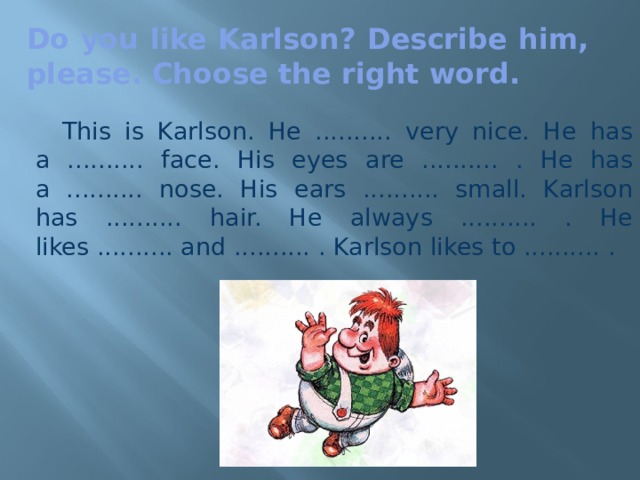 Do you like Karlson? Describe him, please. Choose the right word.   This is Karlson. He .......... very nice. He has a .......... face. His eyes are .......... . He has a .......... nose. His ears .......... small. Karlson has .......... hair. He always .......... . He likes .......... and .......... . Karlson likes to .......... .  