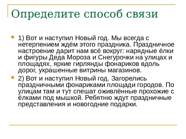 Определите способ связи 1) Вот и наступил Новый год. Мы всегда с нетерпением ждём этого праздника. Праздничное настроение дарит нам всё вокруг: нарядные ёлки и фигуры Деда Мороза и Снегурочки на улицах и площадях, яркие гирлянды фонариков вдоль дорог, украшенные витрины магазинов. 2) Вот и наступил Новый год. Загорелись праздничными фонариками площади городов. По улицам там и тут спешат оживлённые прохожие с ёлками под мышкой. Ребятню ждут праздничные представления и новогодние подарки. 