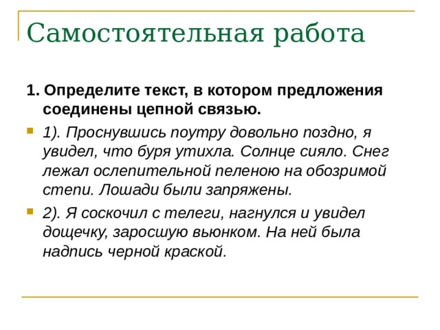 Самостоятельная работа 1. Определите текст, в котором предложения соединены цепной связью. 1). Проснувшись поутру довольно поздно, я увидел, что буря утихла. Солнце сияло. Снег лежал ослепительной пеленою на обозримой степи. Лошади были запряжены. 2). Я соскочил с телеги, нагнулся и увидел дощечку, заросшую вьюнком. На ней была надпись черной краской. 