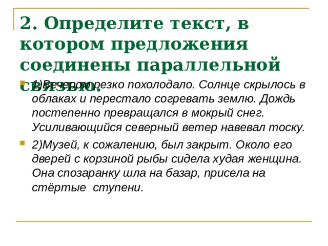 2. Определите текст, в котором предложения соединены параллельной связью.  1)Вечером резко похолодало. Солнце скрылось в облаках и перестало согревать землю. Дождь постепенно превращался в мокрый снег. Усиливающийся северный ветер навевал тоску. 2)Музей, к сожалению, был закрыт. Около его дверей с корзиной рыбы сидела худая женщина. Она спозаранку шла на базар, присела на стёртые ступени. 