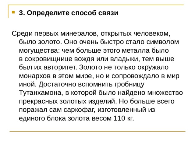 3. Определите способ связи Среди первых минералов, открытых человеком, было золото. Оно очень быстро стало символом могущества: чем больше этого металла было в сокровищнице вождя или владыки, тем выше был их авторитет. Золото не только окружало монархов в этом мире, но и сопровождало в мир иной. Достаточно вспомнить гробницу Тутанхамона, в которой было найдено множество прекрасных золотых изделий. Но больше всего поражал сам саркофаг, изготовленный из единого блока золота весом 110 кг. 
