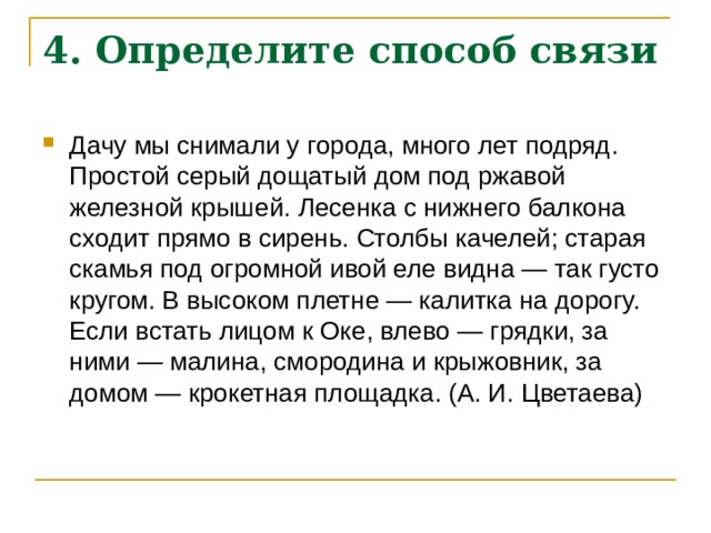 4. Определите способ связи   Дачу мы снимали у города, много лет подряд. Простой серый дощатый дом под ржавой железной крышей. Лесенка с нижнего балкона сходит прямо в сирень. Столбы качелей; старая скамья под огромной ивой еле видна — так густо кругом. В высоком плетне — калитка на дорогу. Если встать лицом к Оке, влево — грядки, за ними — малина, смородина и крыжовник, за домом — крокетная площадка. (А. И. Цветаева) 