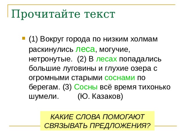 Прочитайте текст (1) Вокруг города по низким холмам раскинулись леса , могучие, нетронутые. (2) В лесах попадались большие луговины и глухие озера с огромными старыми соснами по берегам. (3) Сосны всё время тихонько шумели.  (Ю. Казаков) КАКИЕ СЛОВА ПОМОГАЮТ СВЯЗЫВАТЬ ПРЕДЛОЖЕНИЯ? 