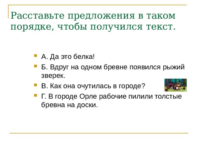 Расставьте предложения в таком порядке, чтобы получился текст.   А. Да это белка! Б. Вдруг на одном бревне появился рыжий зверек. В. Как она очутилась в городе?  Г. В городе Орле рабочие пилили толстые бревна на доски. 