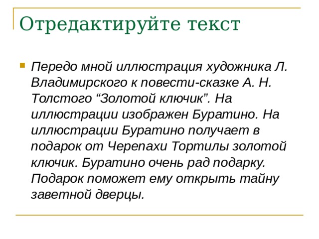 Отредактируйте текст Передо мной иллюстрация художника Л. Владимирского к повести-сказке А. Н. Толстого “Золотой ключик”. На иллюстрации изображен Буратино. На иллюстрации Буратино получает в подарок от Черепахи Тортилы золотой ключик. Буратино очень рад подарку. Подарок поможет ему открыть тайну заветной дверцы.   