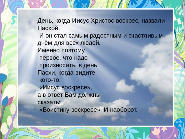 День, когда Иисус Христос воскрес, назвали Пасхой.  И он стал самым радостным и счастливым днём для всех людей.  Именно поэтому  первое, что надо  произносить, в день Пасхи, когда видите  кого-то:  «Иисус воскресе», а в ответ Вам должны сказать:  «Воистину воскресе». И наоборот.   