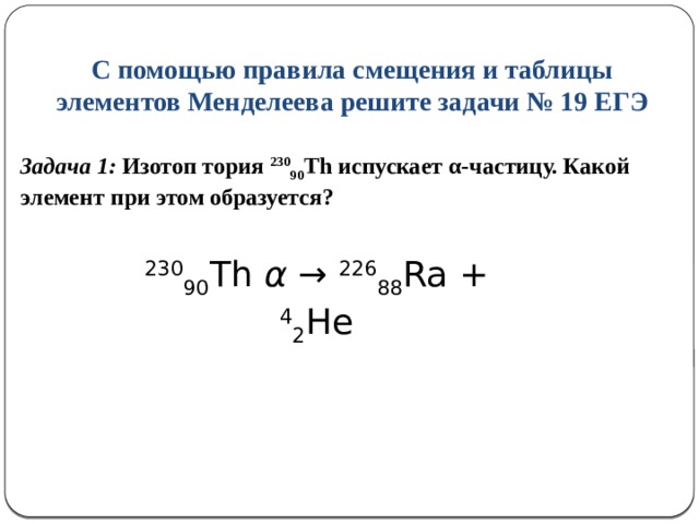 С помощью правила смещения и таблицы элементов Менделеева решите задачи № 19 ЕГЭ Задача 1: Изотоп тория 230 90 Th испускает α-частицу. Какой элемент при этом образуется?     230 90 Th α → 226 88 Ra + 4 2 He 