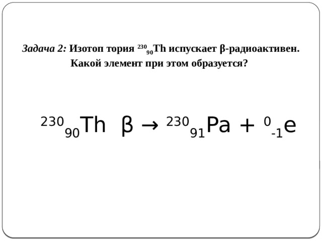 Задача 2: Изотоп тория 230 90 Th испускает β-радиоактивен. Какой элемент при этом образуется?     230 90 Th  β → 230 91 Рa + 0 -1 e   