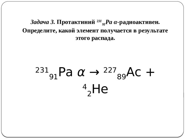 Задача 3. Протактиний 2 31 91 Рa  α- радиоактивен. Определите, какой элемент получается в результате этого распада.    231 91 Рa α → 227 89 Ас + 4 2 Не   