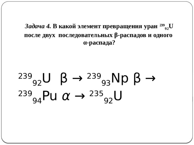 Задача 4. В какой элемент превращения уран 239 92 U после двух последовательных β-распадов и одного α-распада? 239 92 U  β → 239 93 Np β → 239 94 Pu α → 235 92 U 