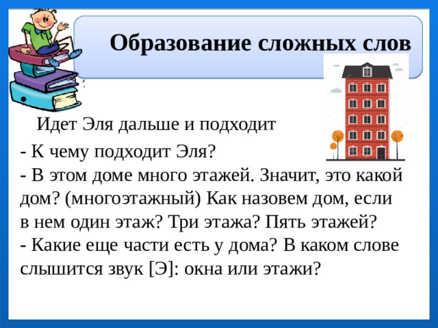 Образование сложных слов   Идет Эля дальше и подходит - К чему подходит Эля?  - В этом доме много этажей. Значит, это какой дом? (многоэтажный) Как назовем дом, если в нем один этаж? Три этажа? Пять этажей?  - Какие еще части есть у дома? В каком слове слышится звук [Э]: окна или этажи? 