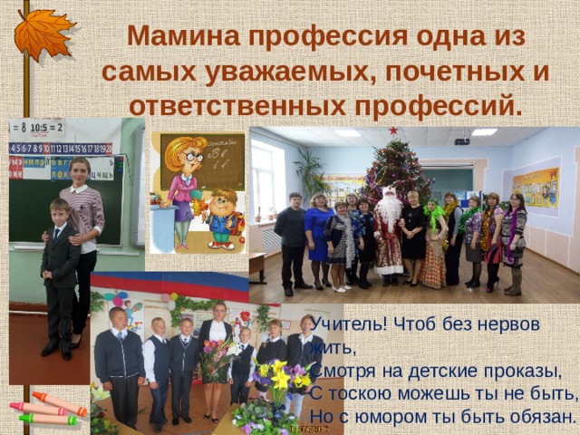 Мамина профессия одна из самых уважаемых, почетных и ответственных профессий. Учитель! Чтоб без нервов жить, Смотря на детские проказы, С тоскою можешь ты не быть, Но с юмором ты быть обязан.   
