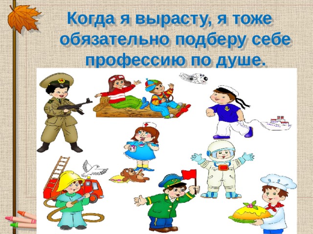 Когда я вырасту, я тоже обязательно подберу себе профессию по душе. 
