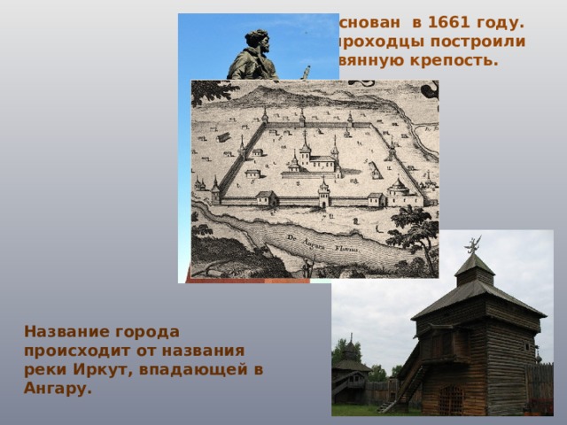 Иркутск был основан в 1661 году. Казаки-землепроходцы построили острог — деревянную крепость. Название города происходит от названия реки Иркут, впадающей в Ангару. 