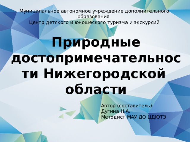 Муниципальное автономное учреждение дополнительного образования Центр детского и юношеского туризма и экскурсий Природные достопримечательности Нижегородской  области Автор (составитель): Дугина Н.А. Методист МАУ ДО ЦДЮТЭ 