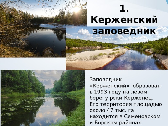 1. Керженский заповедник Заповедник «Керженский» образован в 1993 году на левом берегу реки Керженец. Его территория площадью около 47 тыс. га находится в Семеновском и Борском районах Нижегородской области.  