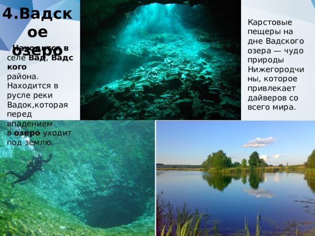 4.Вадское озеро Карстовые пещеры на дне Вадского озера — чудо природы Нижегородчины, которое привлекает дайверов со всего мира.  Находится в селе  Вад ,  Вадского   района. Находится в русле реки Вадок,которая перед впадением в  озеро  уходит под землю. 