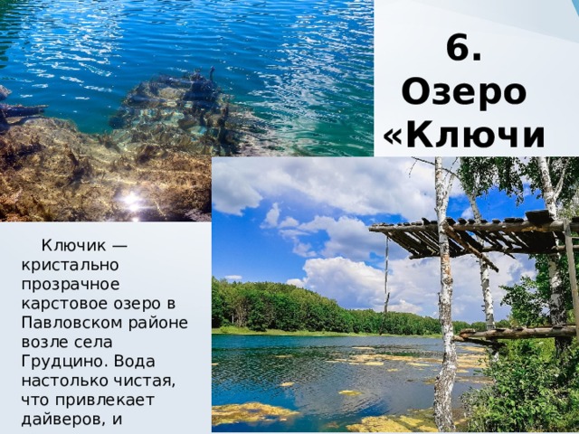 6. Озеро «Ключик»  Ключик — кристально прозрачное карстовое озеро в Павловском районе возле села Грудцино. Вода настолько чистая, что привлекает дайверов, и настолько холодная, что сюда летом устремляются моржи. 