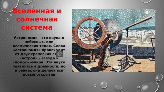 Вселенная и солнечная система Астрономия – это наука о небесных, или космических телах. Слова «астрономия» происходит от двух греческих слов: «астрон» – звезда и «номос» –закон. Эта наука появилась в древности, но и сейчас она делает всё новые открытия 