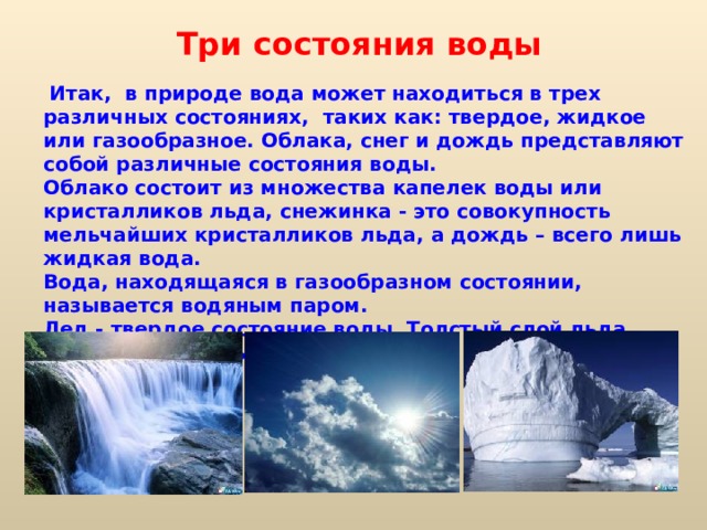 Три состояния воды    Итак, в природе вода может находиться в трех различных состояниях, таких как: твердое, жидкое или газообразное. Облака, снег и дождь представляют собой различные состояния воды. Облако состоит из множества капелек воды или кристалликов льда, снежинка - это совокупность мельчайших кристалликов льда, а дождь – всего лишь жидкая вода. Вода, находящаяся в газообразном состоянии, называется водяным паром. Лед - твердое состояние воды. Толстый слой льда имеет голубоватый цвет. 