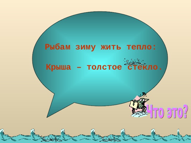 Рыбам зиму жить тепло:   Крыша – толстое стекло.    