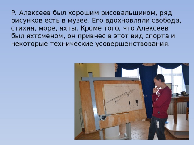 Р. Алексеев был хорошим рисовальщиком, ряд рисунков есть в музее. Его вдохновляли свобода, стихия, море, яхты. Кроме того, что Алексеев был яхтсменом, он привнес в этот вид спорта и некоторые технические усовершенствования. 