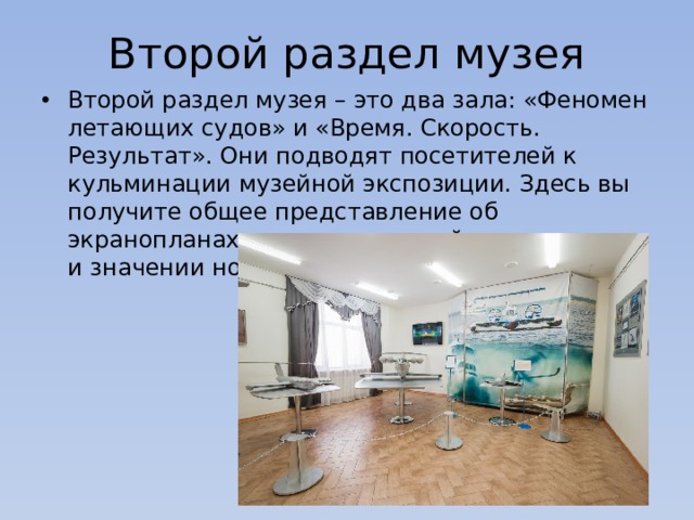 Второй раздел музея Второй раздел музея – это два зала: «Феномен летающих судов» и «Время. Скорость. Результат». Они подводят посетителей к кульминации музейной экспозиции. Здесь вы получите общее представление об экранопланах, конструкторской деятельности и значении новаторств Р.Е. Алексеева. 