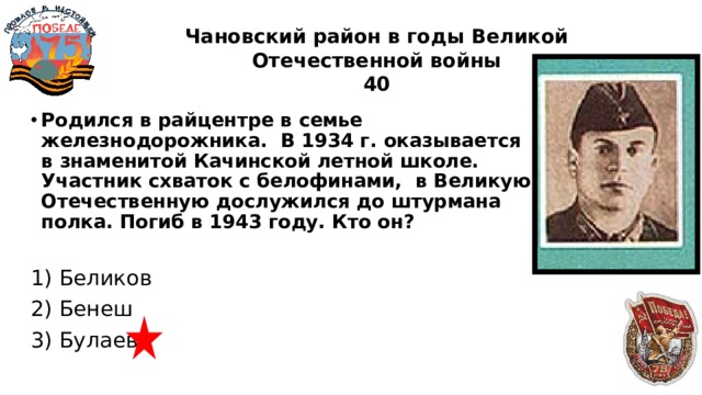 Чановский район в годы Великой Отечественной войны  40 Родился в райцентре в семье железнодорожника. В 1934 г. оказывается в знаменитой Качинской летной школе. Участник схваток с белофинами, в Великую Отечественную дослужился до штурмана полка. Погиб в 1943 году. Кто он?  1) Беликов 2) Бенеш 3) Булаев 