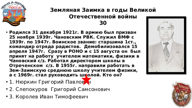 Земляная Заимка в годы Великой Отечественной войны  30 Родился 31 декабря 1921г. В армию был призван 25 ноября 1939г. Чановским РВК. Служил ВМФ с 1939г. по 1947г. Воинское звание: старшина 1ст., командир отряда радистов. Демобилизовался 15 апреля 1947г. Сразу в РОНО и с 15 августа он был принят на работу учителем математики, физики в Чановский с/з. Работал директором школы в Отреченском с/з. В 1955г. направили работать в Зем-Заимскую среднюю школу учителем физики, а с 1969г. стал руководить школой. Кто он? 1. Нюркин Григорий Павлович 2. Слепокуров Григорий Самсонович 3. Королев Иван Тимофеевич 