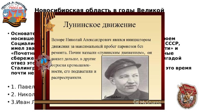 Новосибирская область в годы Великой Отечественной войны  20 Основатель всесоюзного движения железнодорожников, носившего его имя, был нашим земляком. Он являлся Героем Социалистического Труда, депутатом Верховного Совета СССР, имел звания «Почетный гражданин Новосибирской области» и «Почетный железнодорожник». На скопленные собственные сбережения он купил 30 вагонов угля, лично со своей бригадой отвез этот уголь в феврале 1943 года в освобожденный Сталинград и подарил героическому городу, в котором в это время почти не было топлива. О ком идет речь?  1. Павел Шолкин 2. Николай Лунин 3.Иван Ласточкин 