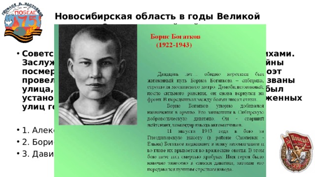 Новосибирская область в годы Великой Отечественной войны  40 Советский поэт, известный своими фронтовыми стихами. Заслужил звание героя Великой Отечественной войны посмертно – погиб на войне. В Новосибирске, где поэт провел большую часть своей жизни, в его честь названы улица, школа № 3, библиотека. А в 1977 году ему был установлен памятник. Его имя носит одна из протяженных улиц города Новосибирска. 1. Александр Твардовский 2. Борис Богатков 3. Давид Самойлов 