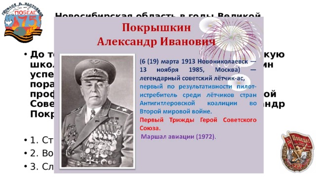 Новосибирская область в годы Великой Отечественной войны  50 До того, как в 1932 году поступить в Пермскую школу авиатехников, Александр Покрышкин успел получить мирную профессию и поработать по специальности. Какой профессией овладел будущий трижды Герой Советского Союза, маршал авиации Александр Покрышкин? 1. Столяр-краснодеревщик 2. Водопроводчик 3. Слесарь-инструментальщик 