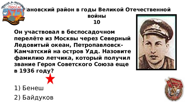 Чановский район в годы Великой Отечественной войны  10 Он участвовал в беспосадочном перелёте из Москвы через Северный Ледовитый океан, Петропавловск-Камчатский на остров Удд. Назовите фамилию летчика, который получил звание Героя Советского Союза еще в 1936 году?  1) Бенеш 2) Байдуков 3) Булаев 