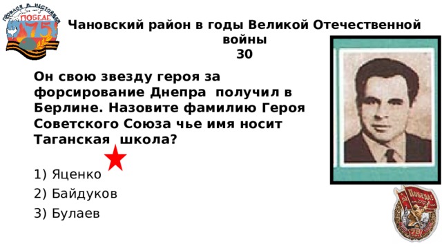 Чановский район в годы Великой Отечественной войны  30 Он свою звезду героя за форсирование Днепра получил в Берлине. Назовите фамилию Героя Советского Союза чье имя носит Таганская школа?  1) Яценко 2) Байдуков 3) Булаев 