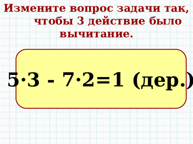 Измените вопрос задачи так, чтобы 3 действие было вычитание. 5·3 - 7·2=1 (дер.) 