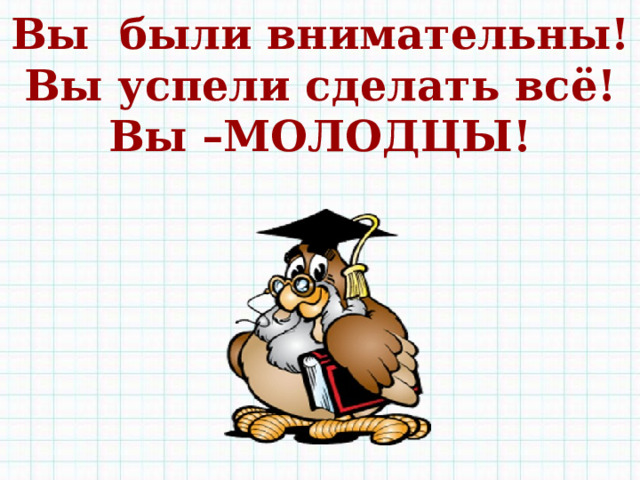 Вы были внимательны! Вы успели сделать всё! Вы –МОЛОДЦЫ!  