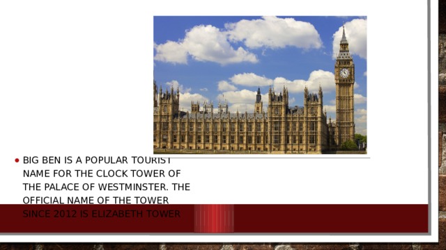 Big Ben is a popular tourist name for the clock tower of the Palace of Westminster. The official name of the tower since 2012 is Elizabeth Tower 