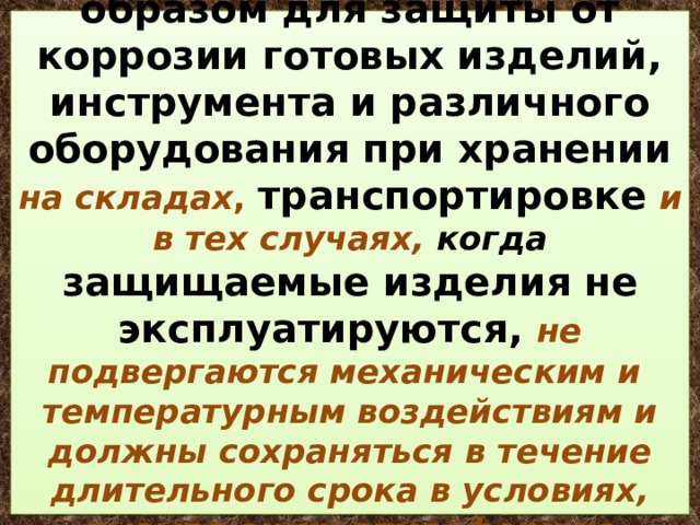  Смазки применяют главным образом для защиты от коррозии готовых изделий, инструмента и различного оборудования при хранении на складах , транспортировке  и в тех случаях, когда защищаемые изделия не эксплуатируются, не подвергаются механическим и температурным воздействиям и должны сохраняться в течение длительного срока в условиях, вызывающих атмосферную коррозию. 