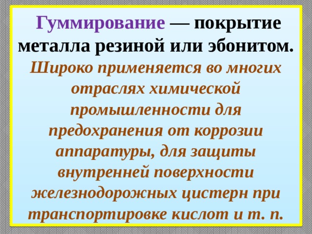  Гуммирование — покрытие металла резиной или эбо­нитом. Широко применяется во многих отраслях хими­ческой промышленности для предохранения от корро­зии аппаратуры, для защиты внутренней поверхности железнодорожных цистерн при транспортировке кислот и т. п. 