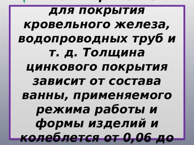 Цинкование  применяется для покрытия кровельного железа, водопроводных труб и т. д. Толщина цинкового покрытия зависит от состава ванны, применяемого режима работы и формы изделий и колеблется от 0,06 до 0,13 мм. 