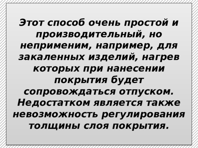  Этот способ очень простой и производительный, но неприменим, например, для закаленных изделий, нагрев которых при нанесении покрытия будет сопровождаться отпуском. Недостатком является также невозможность регулирования толщины слоя покрытия.   