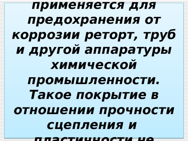  Свинцевание  применяется для предохранения от коррозии реторт, труб и другой аппаратуры химической промышленности. Такое покрытие в отношении прочности сцепления и  пластичности не уступает оловянному.   