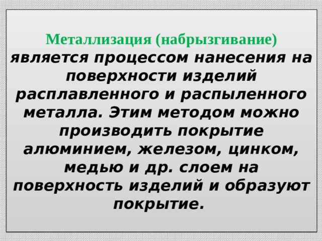  Металлизация (набрызгивание) является процессом нанесения на поверхности изделий расплавленного и распыленного металла. Этим методом можно производить покрытие алюминием, железом, цинком, медью и др. слоем на поверхность изделий и образуют покрытие.    