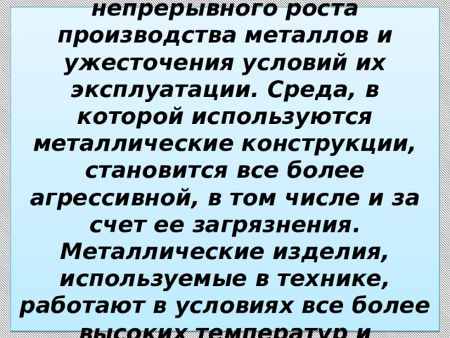 Проблемы коррозии постоянно обостряются из-за непрерывного роста производства металлов и ужесточения условий их эксплуатации. Среда, в которой используются металлические конструкции, становится все более агрессивной, в том числе и за счет ее загрязнения. Металлические изделия, используемые в технике, работают в условиях все более высоких температур и давлений, мощных потоков газов и жидкостей. 