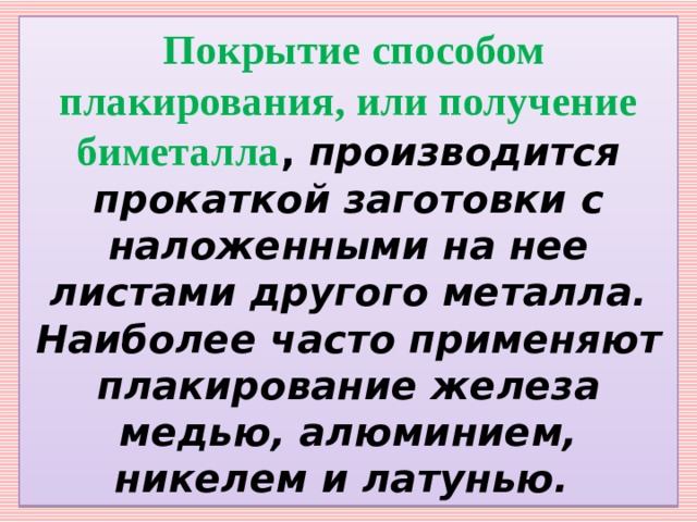   Покрытие способом плакирования, или получение биметалла , производится прокаткой заготовки с наложенными на нее листами другого металла. Наиболее часто применяют плакирование железа медью, алюминием, никелем и латунью. 