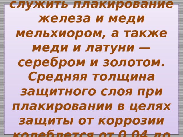  Примером его может служить плакирование железа и меди мельхиором, а также меди и латуни — серебром и золотом. Средняя толщина защитного слоя при плакировании в целях защиты от коррозии колеблется от 0,04 до 0,1 мм.   